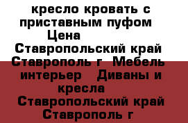 кресло кровать с приставным пуфом › Цена ­ 12 500 - Ставропольский край, Ставрополь г. Мебель, интерьер » Диваны и кресла   . Ставропольский край,Ставрополь г.